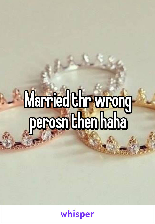Married thr wrong perosn then haha