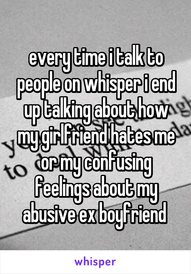 every time i talk to people on whisper i end up talking about how my girlfriend hates me or my confusing feelings about my abusive ex boyfriend 