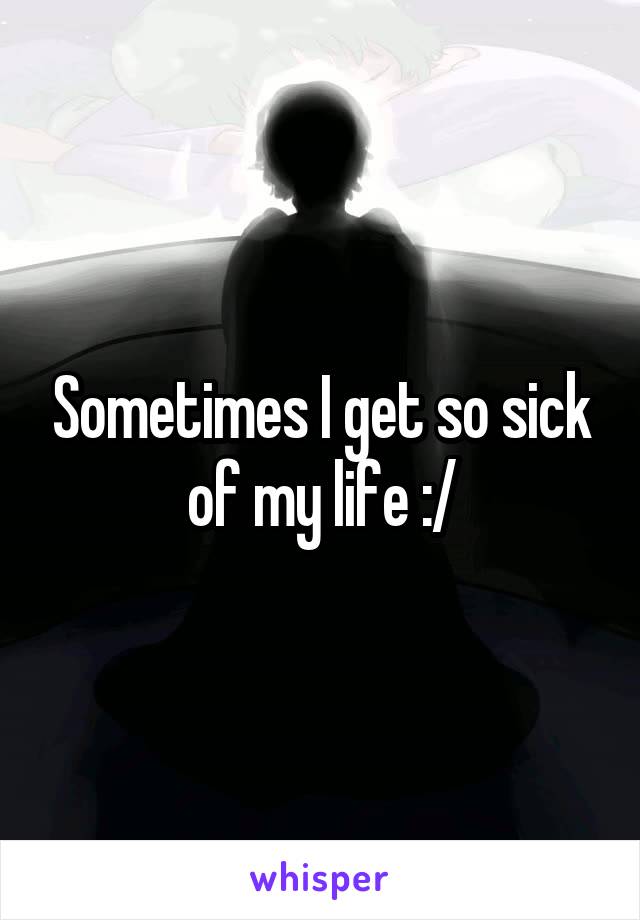 Sometimes I get so sick of my life :/