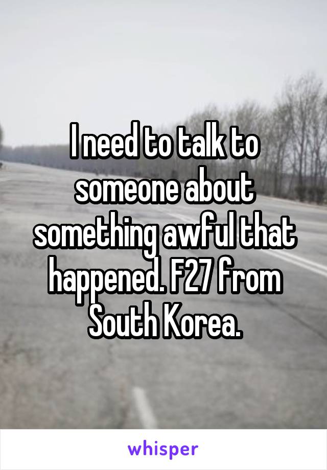 I need to talk to someone about something awful that happened. F27 from South Korea.