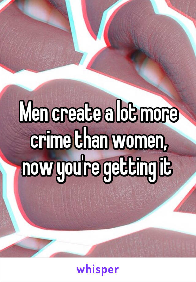 Men create a lot more crime than women, now you're getting it 