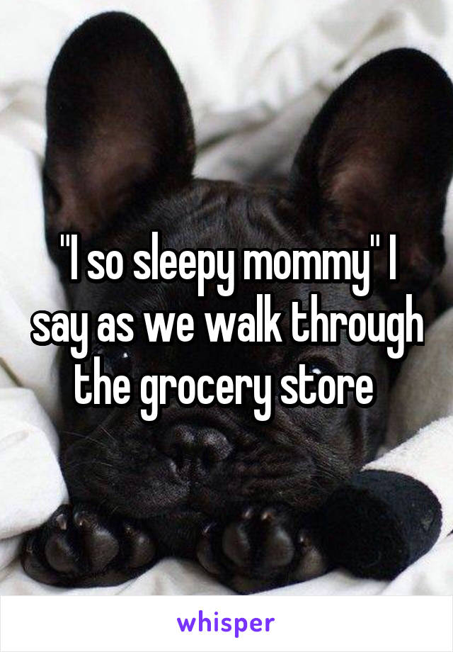 "I so sleepy mommy" I say as we walk through the grocery store 