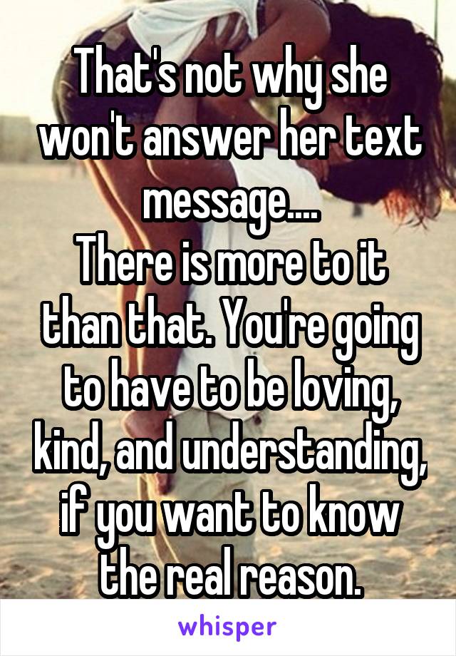 That's not why she won't answer her text message....
There is more to it than that. You're going to have to be loving, kind, and understanding, if you want to know the real reason.
