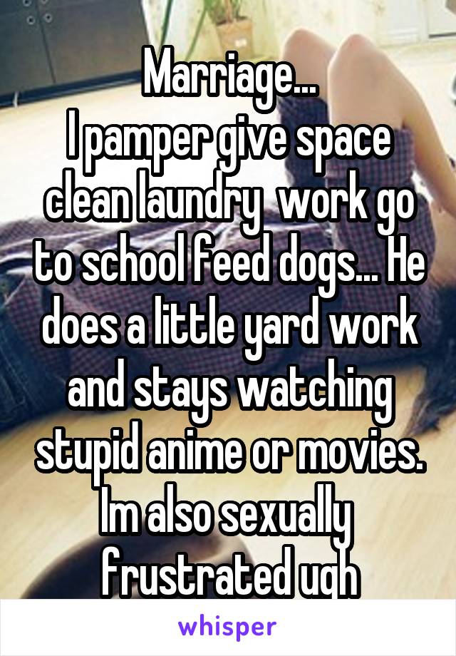 Marriage...
I pamper give space clean laundry  work go to school feed dogs... He does a little yard work and stays watching stupid anime or movies. Im also sexually  frustrated ugh