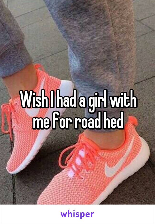 Wish I had a girl with me for road hed