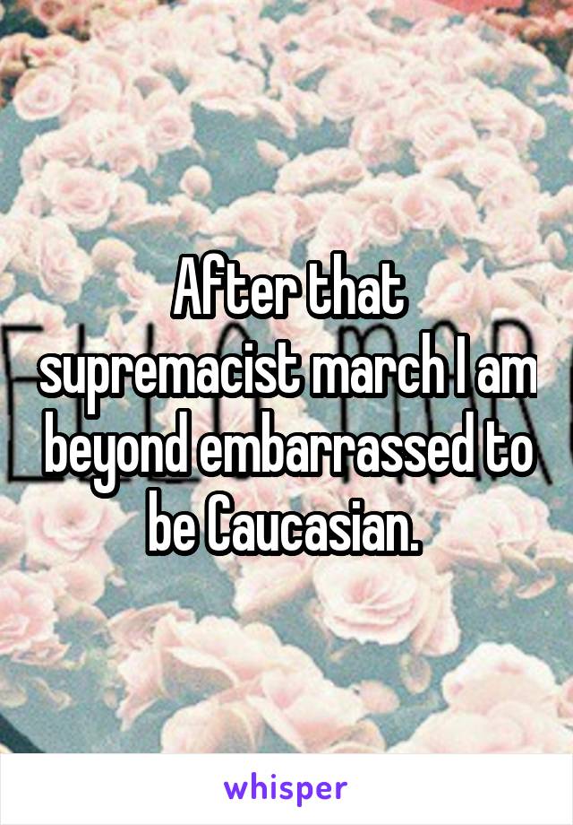 After that supremacist march I am beyond embarrassed to be Caucasian. 