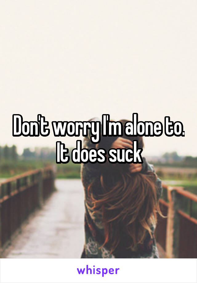 Don't worry I'm alone to. It does suck