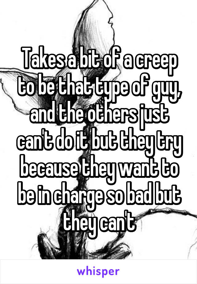 Takes a bit of a creep to be that type of guy, and the others just can't do it but they try because they want to be in charge so bad but they can't