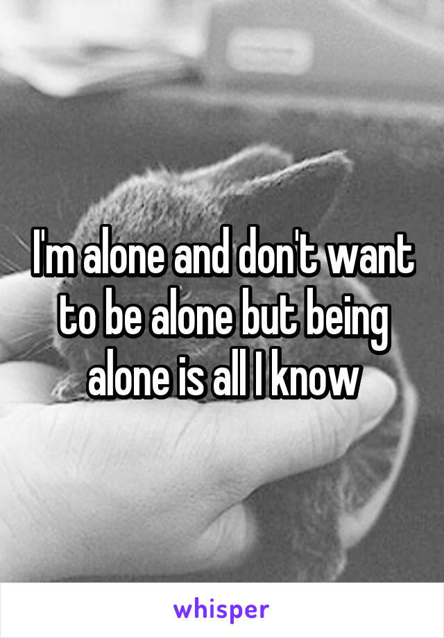 I'm alone and don't want to be alone but being alone is all I know