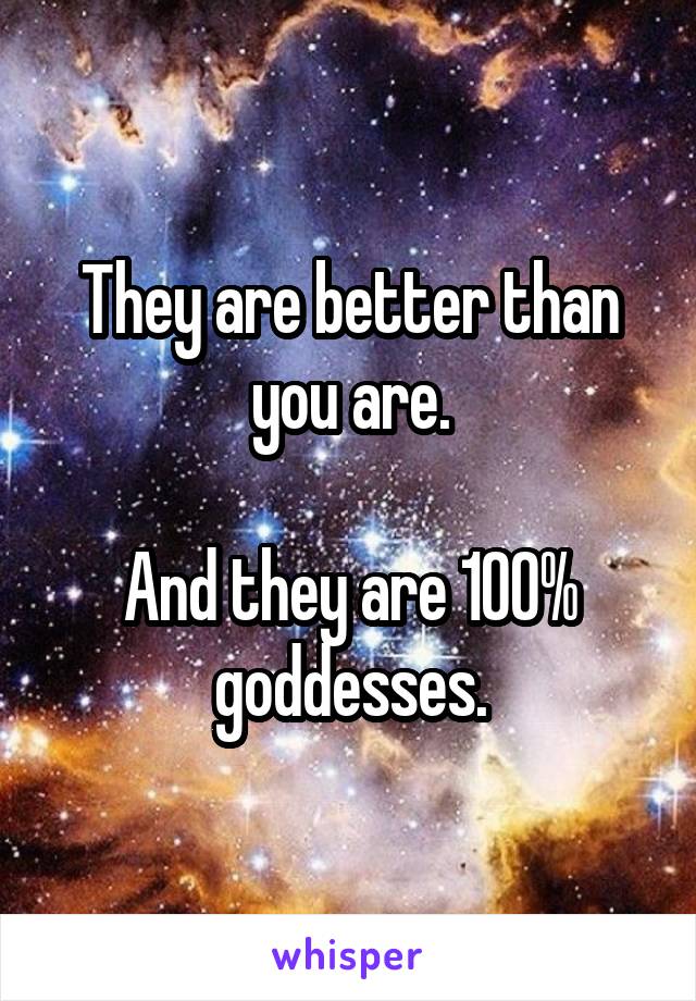 They are better than you are.

And they are 100% goddesses.