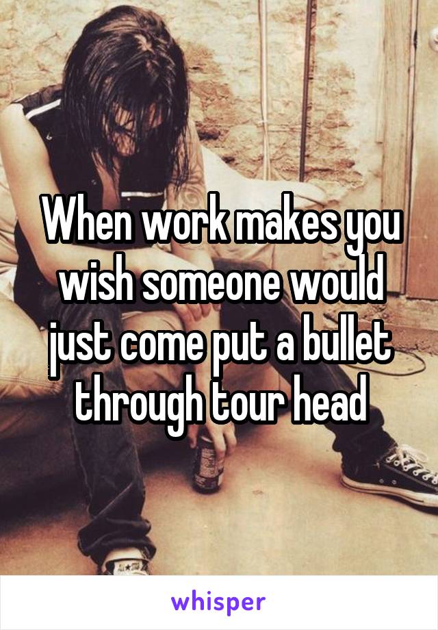 When work makes you wish someone would just come put a bullet through tour head