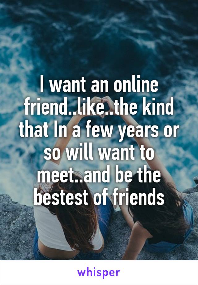 I want an online friend..like..the kind that In a few years or so will want to meet..and be the bestest of friends