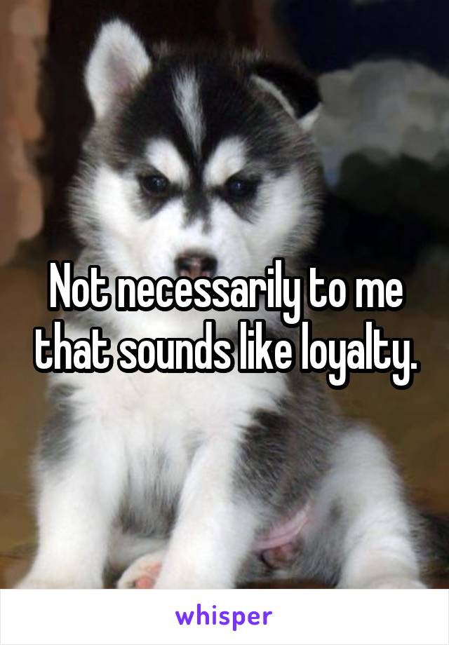 Not necessarily to me that sounds like loyalty.