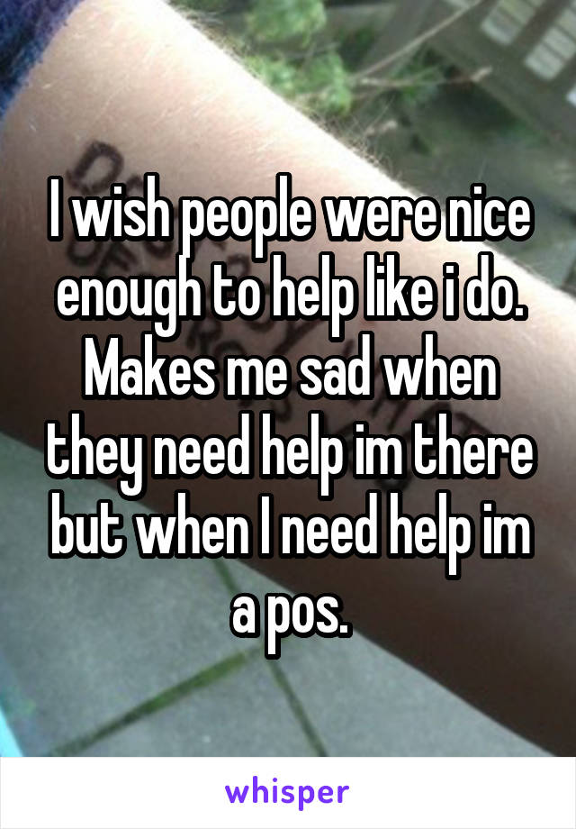 I wish people were nice enough to help like i do. Makes me sad when they need help im there but when I need help im a pos.
