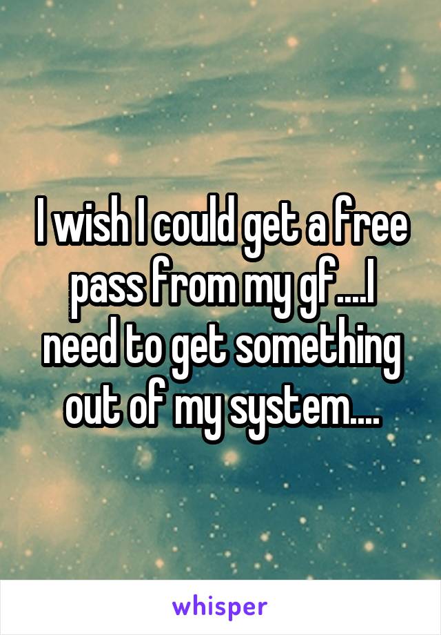 I wish I could get a free pass from my gf....I need to get something out of my system....