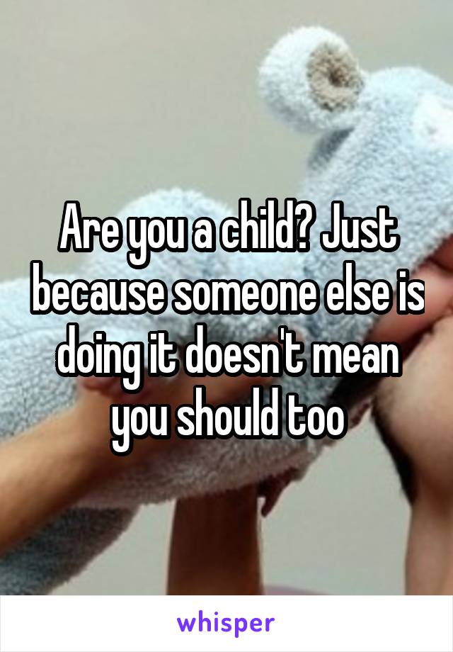 Are you a child? Just because someone else is doing it doesn't mean you should too