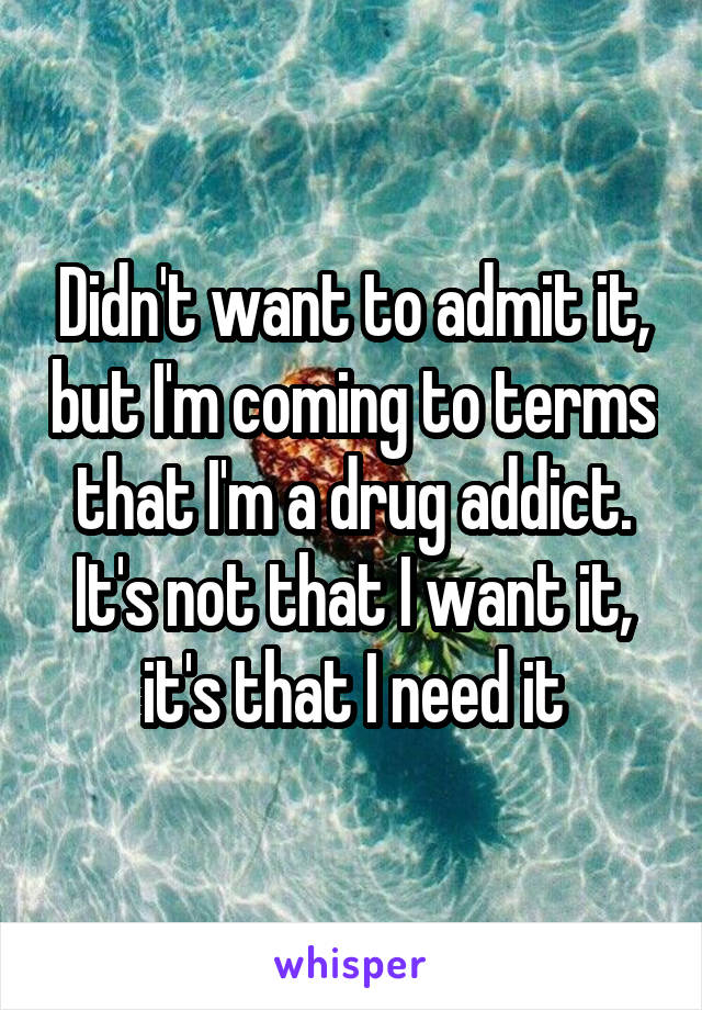 Didn't want to admit it, but I'm coming to terms that I'm a drug addict. It's not that I want it, it's that I need it