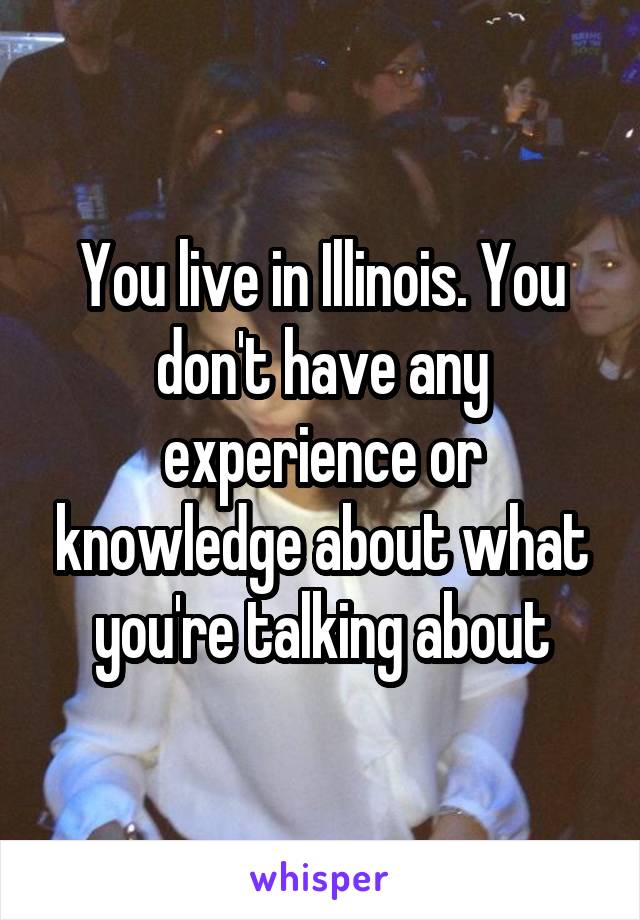 You live in Illinois. You don't have any experience or knowledge about what you're talking about