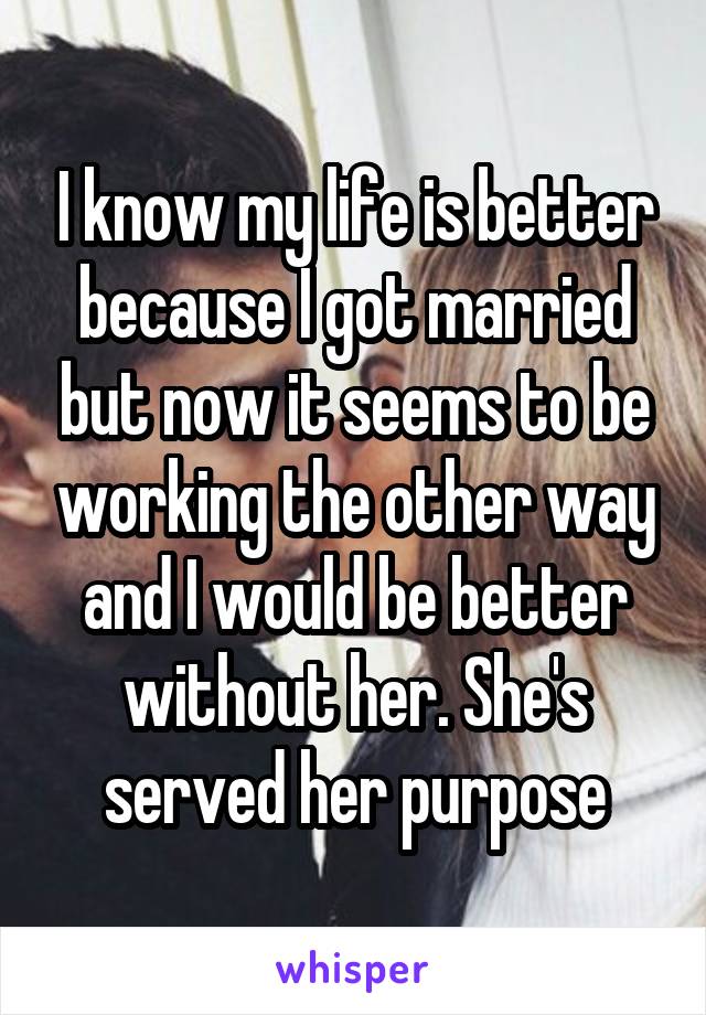I know my life is better because I got married but now it seems to be working the other way and I would be better without her. She's served her purpose