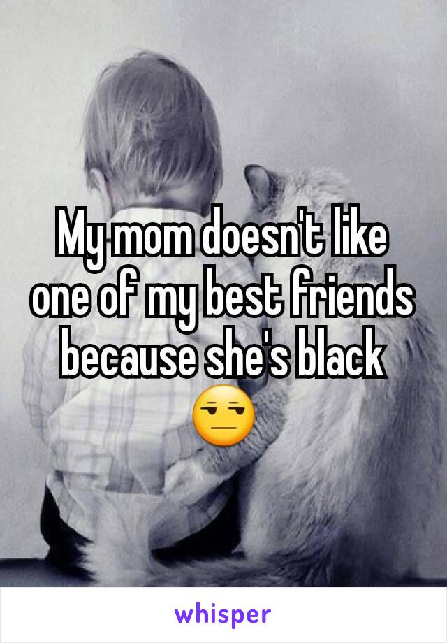 My mom doesn't like one of my best friends because she's black 😒