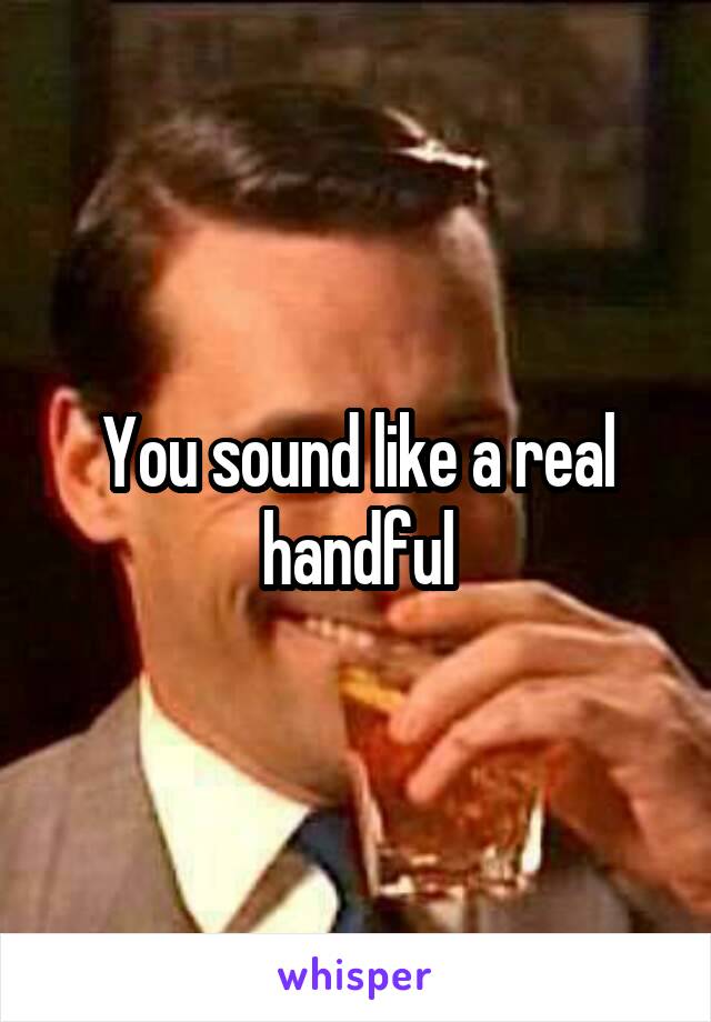 You sound like a real handful