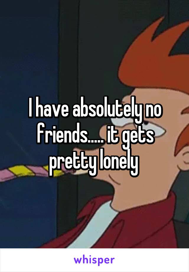 I have absolutely no friends..... it gets pretty lonely 