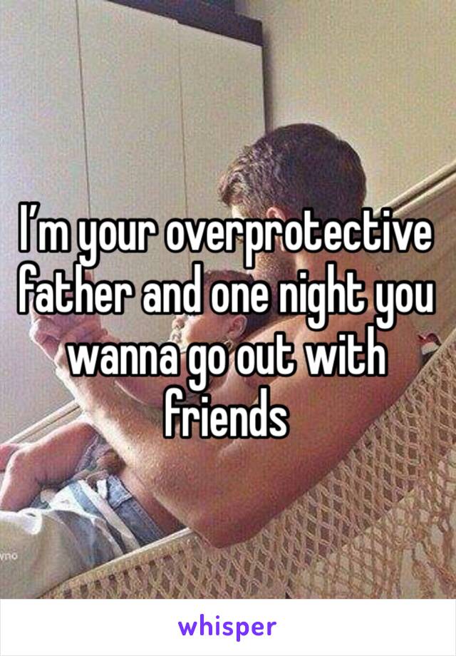 I’m your overprotective father and one night you wanna go out with friends 