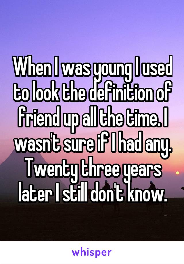 When I was young I used to look the definition of friend up all the time. I wasn't sure if I had any. Twenty three years later I still don't know.