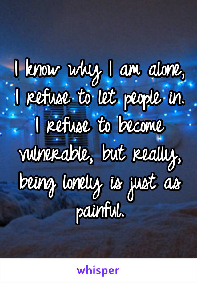I know why I am alone, I refuse to let people in. I refuse to become vulnerable, but really, being lonely is just as painful.