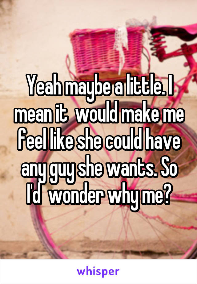 Yeah maybe a little. I mean it  would make me feel like she could have any guy she wants. So I'd  wonder why me?