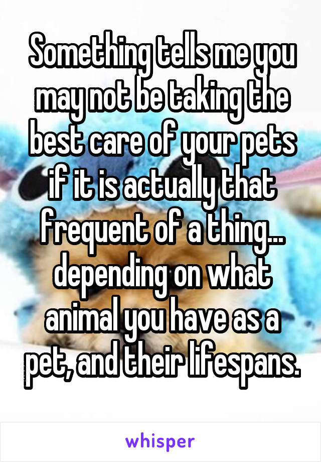 Something tells me you may not be taking the best care of your pets if it is actually that frequent of a thing... depending on what animal you have as a pet, and their lifespans. 