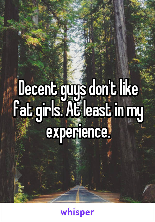 Decent guys don't like fat girls. At least in my experience.