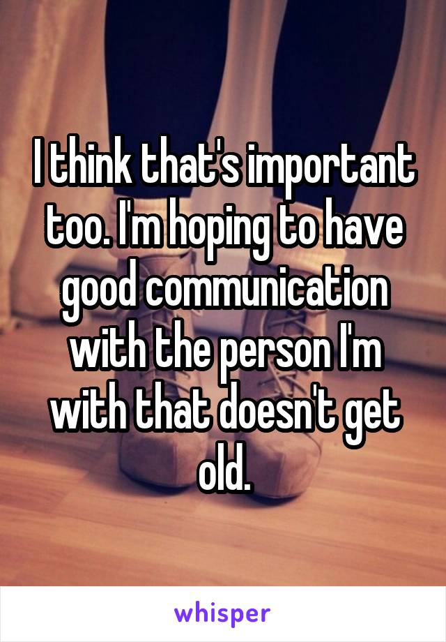 I think that's important too. I'm hoping to have good communication with the person I'm with that doesn't get old.
