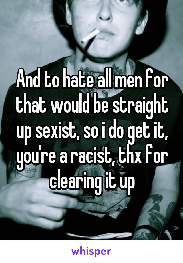 And to hate all men for that would be straight up sexist, so i do get it, you're a racist, thx for clearing it up