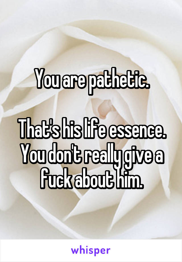 You are pathetic.

That's his life essence. You don't really give a fuck about him.