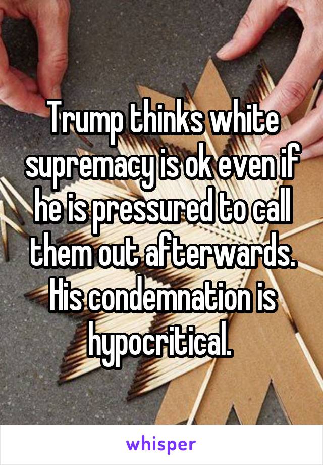 Trump thinks white supremacy is ok even if he is pressured to call them out afterwards. His condemnation is hypocritical. 