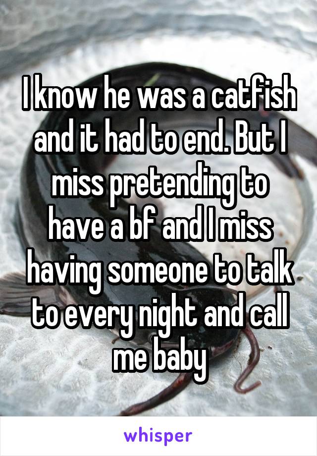 I know he was a catfish and it had to end. But I miss pretending to have a bf and I miss having someone to talk to every night and call me baby