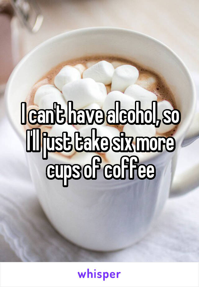 I can't have alcohol, so I'll just take six more cups of coffee