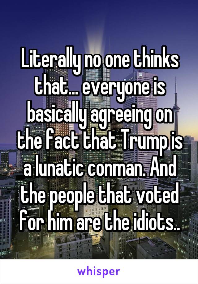 Literally no one thinks that... everyone is basically agreeing on the fact that Trump is a lunatic conman. And the people that voted for him are the idiots..