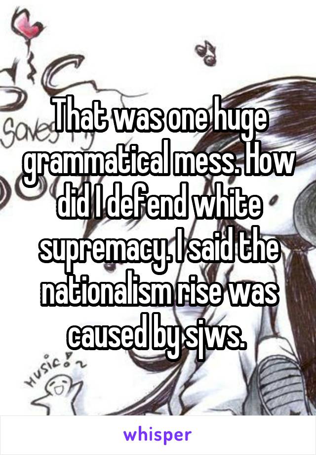 That was one huge grammatical mess. How did I defend white supremacy. I said the nationalism rise was caused by sjws. 