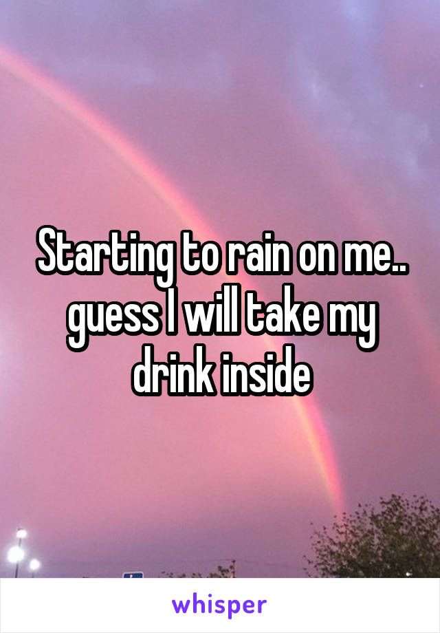 Starting to rain on me.. guess I will take my drink inside