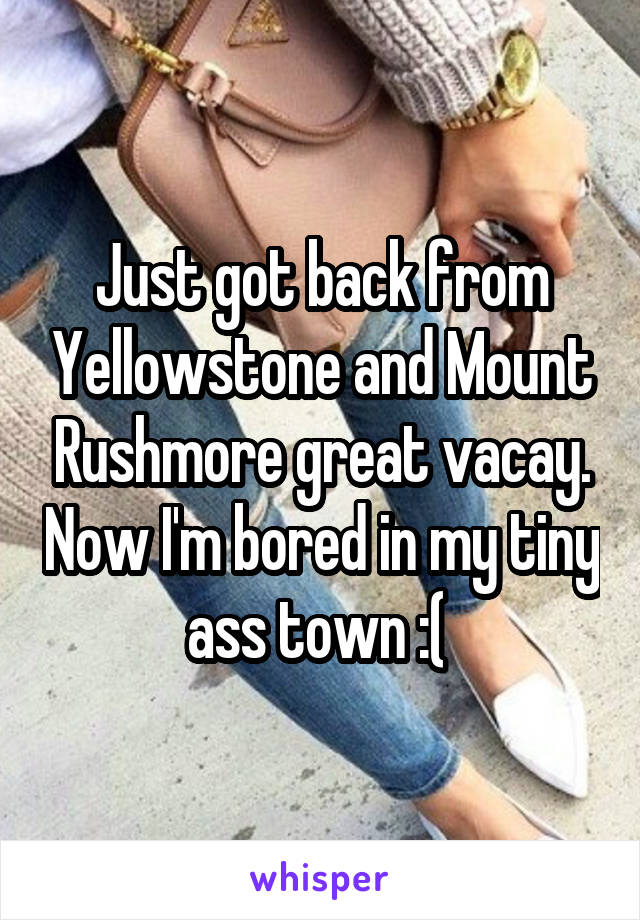 Just got back from Yellowstone and Mount Rushmore great vacay. Now I'm bored in my tiny ass town :( 