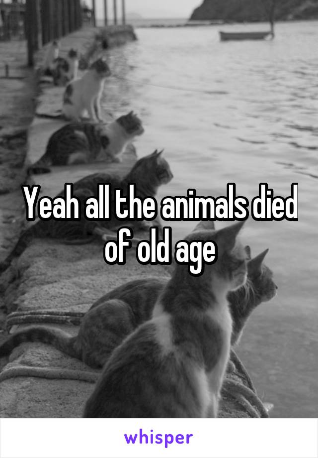 Yeah all the animals died of old age
