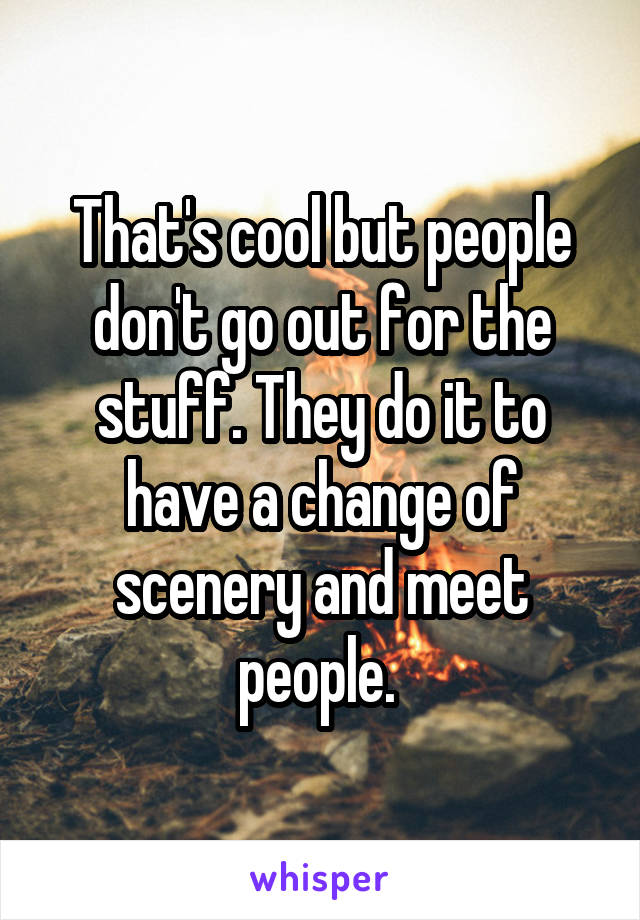 That's cool but people don't go out for the stuff. They do it to have a change of scenery and meet people. 