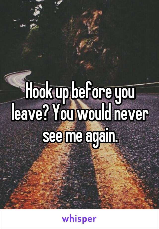 Hook up before you leave? You would never see me again.