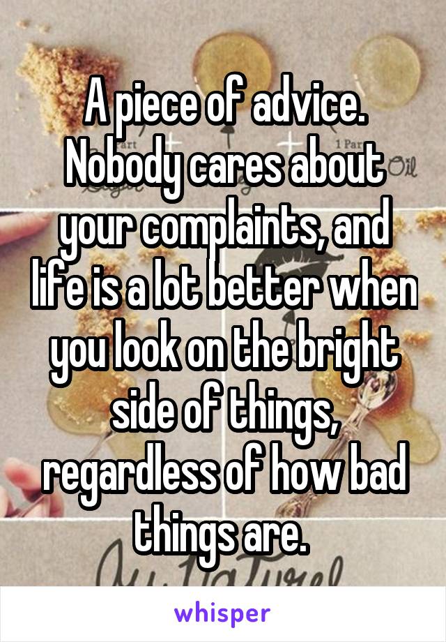 A piece of advice. Nobody cares about your complaints, and life is a lot better when you look on the bright side of things, regardless of how bad things are. 