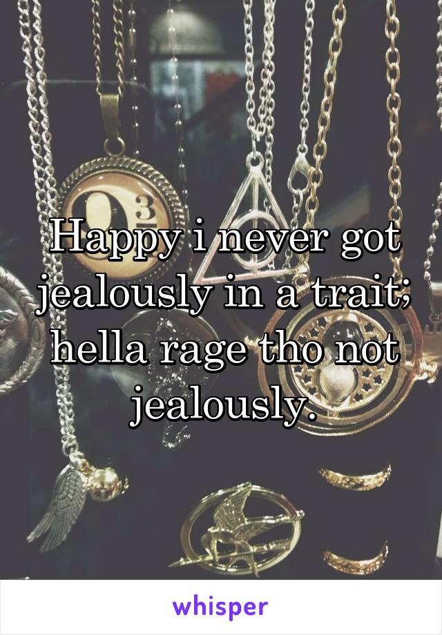 Happy i never got jealously in a trait; hella rage tho not jealously.