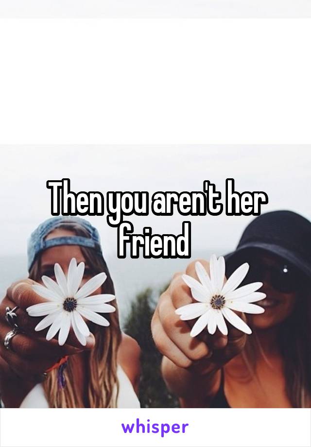 Then you aren't her friend 