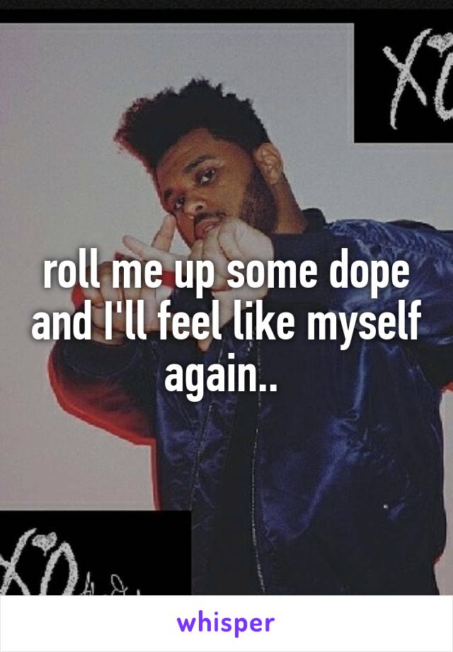 roll me up some dope and I'll feel like myself again.. 