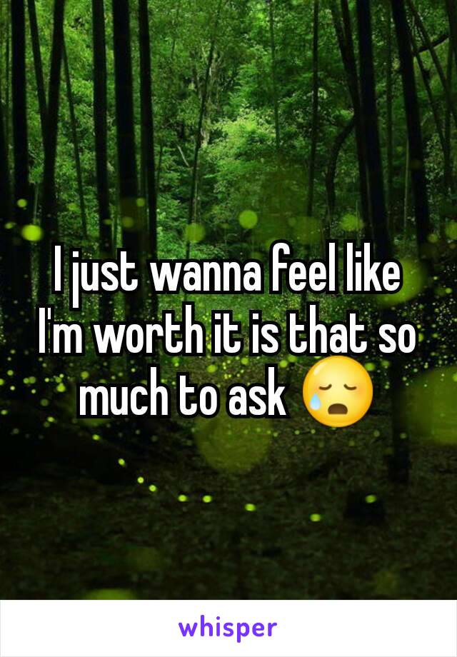 I just wanna feel like I'm worth it is that so much to ask 😥